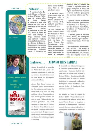 P Á G I N A 2
Ler é preciso...
Conhecer… AFONSO REIS CABRAL
Saiba que …
- A escritora Luísa Da-
costa faleceu em feverei-
ro; tinha 87 anos. Profes-
sora do ensino ofici-
al, Luísa Dacos-
ta começou a sua vida
literária em 1955 com a
publicação de um livro de
contos intitula-
do Província. A partir de
1972 iniciou a escrita de
livros para crianças e
dirigiu coleções nesta
área editorial. Traduziu
obras de Nathalie Sarrau-
te e Simone de Beauvoir.
Colaborou em numerosos
periódicos de que podem
destacar-se Colóquio/
Letras, O Comércio do
Porto, Jornal de Notí-
cias, Raiz e Uto-
pia, Seara Nova.
- A escritora portu-
guesa Lídia Jorge foi
distinguida com o
Prémio Literário Ver-
gílio Ferreira 2015,
atribuído pela Univer-
sidade de Évora.
- A Obra Completa do
Padre António Vieira
foi oferecida ao Papa
Francisco, no dia 4
de março, e apresen-
tada na igreja de
Santo António dos
Portugueses, onde
Vieira pregou. A apre-
sentação esteve a
cargo de Carlos Aze-
vedo, bispo titular de
Belali e delegado
pontifício para o Conselho da
Cultura. O organista titular da
igreja, Giampaolo di Rosa, fez
alguns apontamentos musicais
e foram recitadas passagens
dos sermões italianos de Viei-
ra.
- O policial O Bicho da Seda de
Robert Galbraith, pseudónimo
da escritora J. K. Rowling, au-
tora dos livros de Harry Potter,
foi editado em Portugal em ja-
neiro passado.
- O escritor, poeta e ensaísta
Nuno Júdice, foi distinguido
com o Prémio Argana de Poe-
sia da Maison de La Poésie de
Marrocos.
- Ana Margarida Carvalho rece-
beu, no dia 17 de março, o
Grande Prémio de Romance e
Novela APE/ DGLAB, pelo seu
livro Que Importa a Fúria do
Mar.
C O N T A C T O
Afonso Reis Cabral foi vencedor
do Prémio LeYa 2014, com o ro-
mance O Meu Irmão. O autor tem
24 anos e é descendente do escri-
tor José Maria Eça de Queiroz,
autor de Os Maias.
Afonso Reis Cabral nasceu em
Lisboa em 1990 e cresceu no Por-
to. É o quinto de seis irmãos. Es-
creve desde os 9 anos. Em 2005
publicou o livro Condensação, no
qual reuniu poemas escritos até
aos 15 anos. Publicou textos em
diversos periódicos. Em 2008
ficou em 8.º lugar no 7th Europe-
an Student Competition in Anci-
ent Greek Language and Litera-
ture, entre mais de 3500 concor-
rentes de 551 escolas europeias e
mexicanas. Foi o único português
a concorrer.
É licenciado em Estudos Portugueses
e Lusófonos pela Faculdade de Ciên-
cias Sociais e Humanas da Universi-
dade Nova de Lisboa, tendo recebido o
Prémio Mérito e Excelência atribuído
ao melhor aluno do curso. Na mesma
instituição fez o mestrado em Estudos
Portugueses com a dissertação A Or-
questra Oculta - Os Estudos da Cons-
ciência e a Literatura.
Foi bolseiro no Centro de História da
Cultura (FCSH-UNL), onde desenvol-
veu investigação sobre a editora Ro-
mano Torres. Sempre se imaginou a
trabalhar na área editorial. Trabalhou
como revisor em regime de freelance e
desempenha atualmente as funções de
editor.
Afonso Reis Cabral
1990
Prémio Leya
2014
 