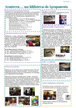 P Á G I N A 4
CONCURSO CONCELHIO DE LEITURA
Realizou-se no nosso Agrupamento, em janeiro, a prova eliminató-
ria da segunda fase do Concurso Concelhio de Leitura. Participa-
ram neste concurso 205 alunos do 4.º ano, 66 alunos do 5.º ano e
39 alunos do 6.º ano. Representarão o Agrupamento na fa-
se concelhia os alunos
 Filipe Cruz Filipe, n.º 10, 4.º B - EB1 de Jugueiros
 Carolina Sofia Rocha Cardoso, n.º 6, 4.º A - EB1 de Ranhados
 Tiago Dinis Tomé , n.º 19, 4.º A - EB1 de Ranhados
 Maria Inês Saraiva C. B. Amaral, n.º 14, 5.º A
 Carolina Canotilho Silva, n.º 5, 5.º B
 Ana Júlia Batista Martins, n.º 1, 5.º G
 João Francisco Barata Marques, n.º 12, 6.º E
 Maria dos Reis Araújo, n.º 16, 6.º E
 Helena Sofia Pereira Figueiredo, nº 6, 6.º G
Aconteceu… nas bibliotecas do Agrupamento
VISITA À BIBLIOTECA MUNICIPAL
No dia 20 de março, os alunos do 9.º ano e da tur-
ma Vocacional da DLL e os meninos do Jardim e
das EB1 de Teivas e
Oliveira de Barreiros
visitaram a Biblioteca
Municipal D.
Miguel da
Silva para
conhecerem
as valências
daquele espaço e assistirem a uma atividade de
animação da leitura.
DIA DE S. VALENTIM
Na Biblioteca do Infante e na Biblioteca D. Luís de
Loureiro, celebrou-se o S. Valentim.
SEMANA DA LEITURA
Realizou-se, de 16 a 20 de março, a Semana da Leitura. Este ano
subordinada ao tema «Palavras do Mundo», foi uma semana de
celebração das palavras, dos livros e das histórias, em articulação
com o Departamento de Português.
Realizaram-se diversas atividades (Conto contigo! - partilha de
leituras pelos Pais/Enc. Ed; Correntes de leitura, com os alunos e
Pais/Enc. Ed. do 6.º ano; Concurso “Estendal de Poesia” - Associa-
ção de Pais da EDLL; aLeR+ o Ambiente; Encontro com as autoras
Lúcia Morgado (1.º Ciclo) e Conceição Dinis Tomé (2.º e 3.º Ciclos);
Leituras/dramatizações/atividades de expressão plástica…) em
todos os estabelecimentos de ensino e envolveu-se toda a comuni-
dade educativa nesta festa.
ALER + O AMBIENTE
Os alunos do 1.º Ciclo, e do 5.º e
6.º ano (na disciplina de Ciências
Naturais), em articulação com as
Bibliotecas do Infante e D. Luís
de Loureiro, realizaram a ativi-
dade “aLeR+ o ambiente”. Esta
atividade pretendeu motivar os alunos para a leitura de
textos literários e não literários na área das ciências
naturais, promovendo-se deste modo a leitura e a con-
solidação dos conteúdos curriculares e o desenvolvi-
mento de competências de expressão escrita.
CONCURSO NACIONAL DE LEITURA
Realizou-se a prova eliminatória da
primeira fase do Concurso Nacional de
Leitura. Participaram neste concurso
145 alunos da Escola Básica Infante D.
Henrique e 68 alunos da Escola Básica
D. Luís de Loureiro. Os alunos que re-
presentarão o Agrupamento na fase
distrital, em Mortágua, no dia 22 de
abril, são os seguintes:
Escola Básica Infante D. Henrique
7.º ano - Carolina Isabel Lucas Cosme, n.º 5, 7.º A
8.º ano - Maria Ana Correia R. B. Dionísio, n.º 19, 8.º A
9.º ano - Inês Araújo R. A. Figueiredo, n.º 13, 9.ºA
Escola Básica D. Luís de Loureiro
7.º ano - Margarida Marques da Cruz, n.º 12, 7.º G
8.º ano - Renato Alves Pereira, n.º 17, 8.º G
9.º ano - Carolina Marques Moreira, n.º 8, 9.º F
PROJETO ALER+ O HOLOCAUSTO
A Biblioteca do Infante e a Biblioteca D. Luís de Lou-
reiro, em articulação com os professores de História
das turmas do 9.º ano, evocaram o Dia Internacional
em Memória das Vítimas do Holocausto, no dia 27 de
janeiro. Os alunos do 9.º ano visualizaram um docu-
mentário alusivo à temática, iniciando-se assim o
projeto aLeR+ o Holocausto. No âmbito deste pro-
jeto, esteve patente no nosso Agrupamento a exposi-
ção «À procura de 6 em 6 milhões», realizada por
alunos da Escola Secundária de Vilela, em 2010. Rea-
lizou-se ainda um encontro formativo dirigido aos
alunos do 9.º ano da DLL com o Ir. António Nunes,
missionário comboniano que tra-
balhou no Sudão do Sul.
 