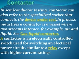 In semiconductor testing, contactor can
also refer to the specialized socket that
connects the device under test.In process
industries a contactor is a vessel where
two streams interact, for example, air and
liquid. See Gas-liquid contactor.
A contactor is an electrically controlled
switch used for switching an electrical
power circuit, similar to a relay except
with higher current ratings
 