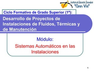 Ciclo Formativo de Grado Superior (1º):
Desarrollo de Proyectos de
Instalaciones de Fluidos, Térmicas y
de Manutención

                Módulo:
      Sistemas Automáticos en las
             Instalaciones


                                          1
 