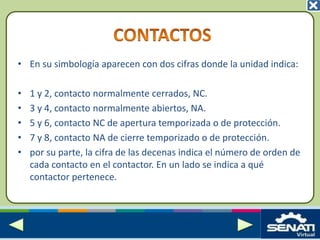 • En su simbología aparecen con dos cifras donde la unidad indica:
• 1 y 2, contacto normalmente cerrados, NC.
• 3 y 4, contacto normalmente abiertos, NA.
• 5 y 6, contacto NC de apertura temporizada o de protección.
• 7 y 8, contacto NA de cierre temporizado o de protección.
• por su parte, la cifra de las decenas indica el número de orden de
cada contacto en el contactor. En un lado se indica a qué
contactor pertenece.
 