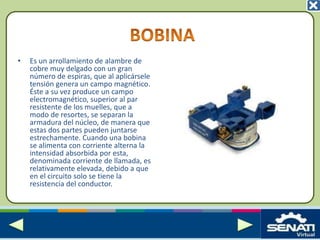 • Es un arrollamiento de alambre de
cobre muy delgado con un gran
número de espiras, que al aplicársele
tensión genera un campo magnético.
Éste a su vez produce un campo
electromagnético, superior al par
resistente de los muelles, que a
modo de resortes, se separan la
armadura del núcleo, de manera que
estas dos partes pueden juntarse
estrechamente. Cuando una bobina
se alimenta con corriente alterna la
intensidad absorbida por esta,
denominada corriente de llamada, es
relativamente elevada, debido a que
en el circuito solo se tiene la
resistencia del conductor.
 