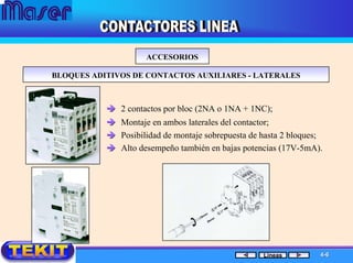 ACCESORIOSACCESORIOS
BLOQUES ADITIVOS DE CONTACTOS AUXILIARESBLOQUES ADITIVOS DE CONTACTOS AUXILIARES -- LATERALESLATERALES
2 contactos por bloc (2NA o 1NA + 1NC);
Montaje en ambos laterales del contactor;
Posibilidad de montaje sobrepuesta de hasta 2 bloques;
Alto desempeño también en bajas potencias (17V-5mA).
44--66Líneas
 