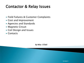 Contactor & Relay Issues

∙   Field Failures & Customer Complaints
∙   Cost and Improvement
∙   Agencies and Standards
∙   Magnetic Circuit
∙   Coil Design and Issues
∙   Contacts



                           By Mike O’Dell




                                            10/16/2011
 