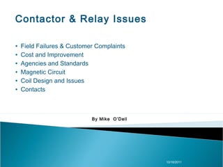 Contactor & Relay Issues

∙   Field Failures & Customer Complaints
∙   Cost and Improvement
∙   Agencies and Standards
∙   Magnetic Circuit
∙   Coil Design and Issues
∙   Contacts



                            By Mike O’Dell




                                             10/16/2011
 