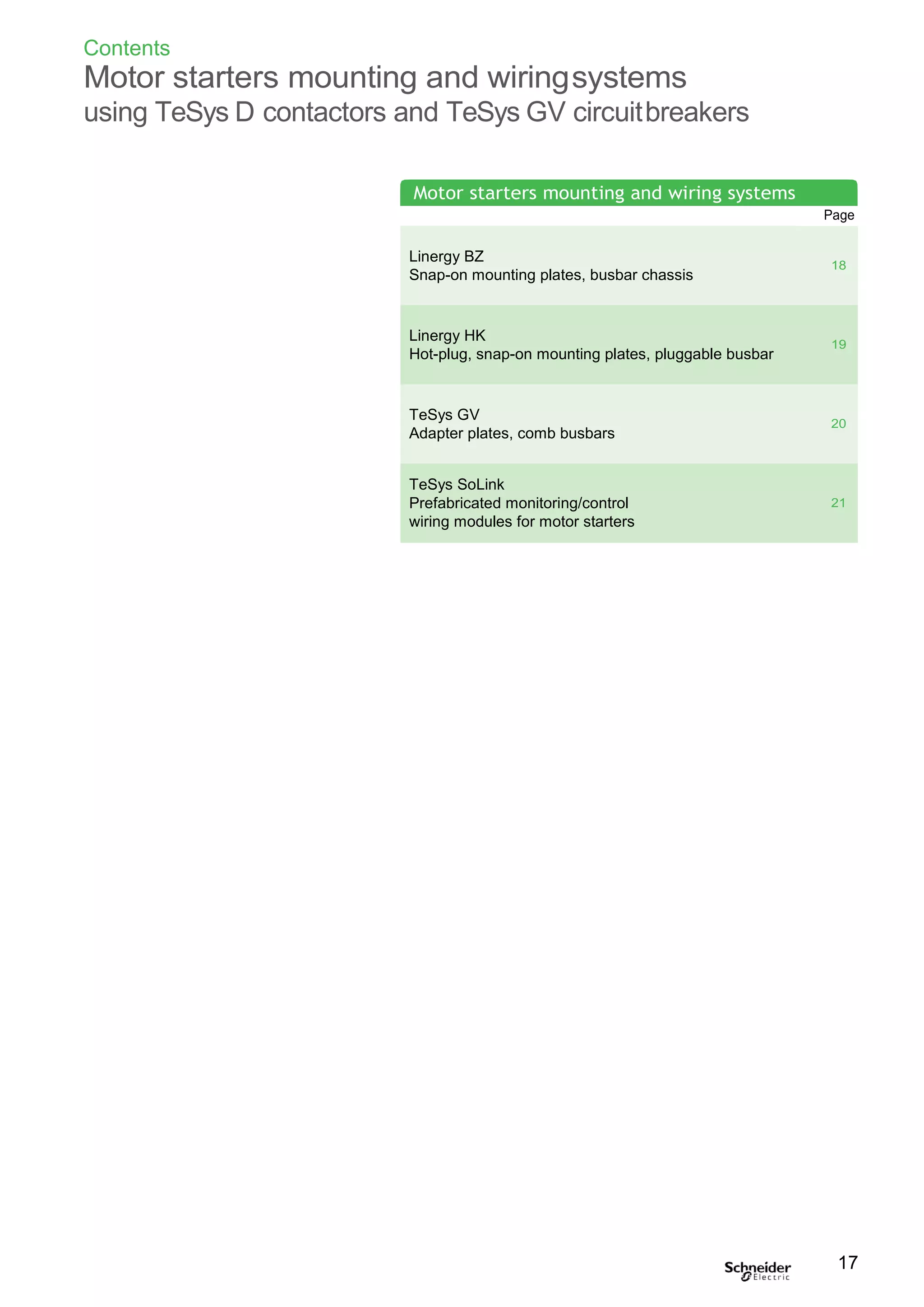 Contents
Motor starters mounting and wiringsystems
using TeSys D contactors and TeSys GV circuitbreakers
Page
Linergy BZ
Snap-on mounting plates, busbar chassis
18
Linergy HK
Hot-plug, snap-on mounting plates, pluggable busbar
19
TeSys GV
Adapter plates, comb busbars
20
TeSys SoLink
Prefabricated monitoring/control
wiring modules for motor starters
21
17
Motor starters mounting and wiring systems
 