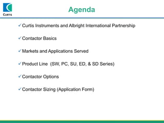 Agenda
Curtis Instruments and Albright International Partnership
Contactor Basics
Markets and Applications Served
Product Line (SW, PC, SU, ED, & SD Series)
Contactor Options
Contactor Sizing (Application Form)
 