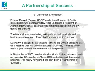 A Partnership of Success
The “Gentlemen’s Agreement”
Edward Marwell (Former CEO/President and founder of Curtis
Instruments) was approached by Nigel Bedggood (President of
Albright International) at a materials handling exposition in the UK
during the late 70’s.
The two businessmen starting talking about their products and
business strategies and found that they had a lot in common.
During Mr. Bedggood’s next business trip to the United States he set
up a meeting with Mr. Marwell at Curtis’ Mt. Kisco, NY office to talk
about a joint venture between their two companies.
In September of 1978 on a handshake, Curtis Instruments was made
an exclusive US supplier of Albright DC contactors and disconnect
switches. For nearly 40 years it has truly been a “Partnership of
Success”.
 