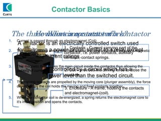 Contactor Basics
A contactor is an electrically controlled switch used
for switching a power circuit, similar to a relay except
with higher current ratings.
A contactor is controlled by a circuit which has a
much lower power level than the switched circuit.
What is a contactor?The three main components of a contactor
1. Contacts - Current carrying part of the
contactor, i.e. power contacts, auxiliary
contacts, contact springs.
2. Coil - provides the driving force to close the
contacts.
3. Enclosure - A frame, housing the contacts
and electromagnet-(coil).
1. Current is passed through an electromagnet (Coil)
2. The current creates a magnetic field around the wire which then induces a magnetic
field around the iron core.
3. This magnetic field closes the main circuit inside the contactor thus allowing the
passing of current.
4. The moving contacts are propelled by the moving core (plunger assembly), the force
developed by the coil holds the moving and fixed contacts together.
5. When the contactor coil is de-energized, a spring returns the electromagnet core to
it’s initial position and opens the contacts.
How does a contactor work?
 