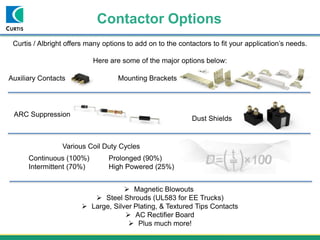 Contactor Options
Curtis / Albright offers many options to add on to the contactors to fit your application’s needs.
Here are some of the major options below:
Auxiliary Contacts Mounting Brackets
Dust Shields
ARC Suppression
 Magnetic Blowouts
 Steel Shrouds (UL583 for EE Trucks)
 Large, Silver Plating, & Textured Tips Contacts
 AC Rectifier Board
 Plus much more!
Continuous (100%) Prolonged (90%)
Intermittent (70%) High Powered (25%)
Various Coil Duty Cycles
 