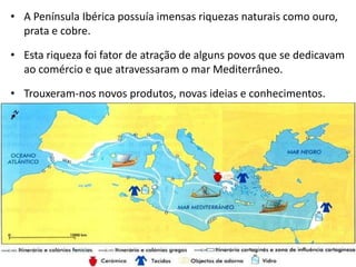 • A Península Ibérica possuía imensas riquezas naturais como ouro,
  prata e cobre.

• Esta riqueza foi fator de atração de alguns povos que se dedicavam
  ao comércio e que atravessaram o mar Mediterrâneo.

• Trouxeram-nos novos produtos, novas ideias e conhecimentos.
 
