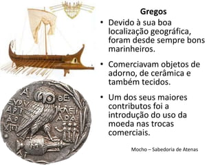 Gregos
• Devido à sua boa
  localização geográfica,
  foram desde sempre bons
  marinheiros.
• Comerciavam objetos de
  adorno, de cerâmica e
  também tecidos.
• Um dos seus maiores
  contributos foi a
  introdução do uso da
  moeda nas trocas
  comerciais.
       Mocho – Sabedoria de Atenas
 
