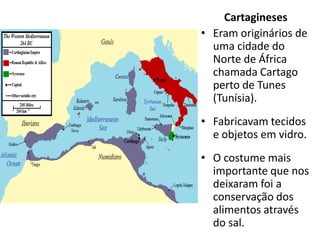 Cartagineses
• Eram originários de
  uma cidade do
  Norte de África
  chamada Cartago
  perto de Tunes
  (Tunísia).
• Fabricavam tecidos
  e objetos em vidro.
• O costume mais
  importante que nos
  deixaram foi a
  conservação dos
  alimentos através
  do sal.
 