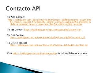 To Add Contact
http://katibajyo.com/api/contacto.php?action=add&username=username
  &c_fname=contact_firstname&c_lname=contact_lastname&n_mobile=m
  obile_number&n_home=home_number&n_office=office_number

To list Contact http://katibajyo.com/api/contacto.php?action=list

To Edit Contact
  http://katibajyo.com/api/contacto.php?action=edit&id=contact_id

To Delete contact
  http://katibajyo.com/api/contacto.php?action=delete&id=contact_id


Visit http://katibajyo.com/api/contacto.php for all available operations.
 