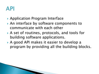    Application Program Interface
   An interface by software components to
    communicate with each other
   A set of routines, protocols, and tools for
    building software applications.
   A good API makes it easier to develop a
    program by providing all the building blocks.
 