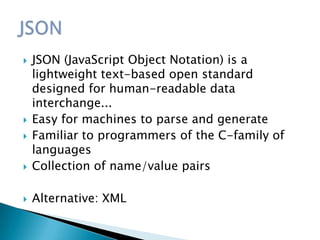    JSON (JavaScript Object Notation) is a
    lightweight text-based open standard
    designed for human-readable data
    interchange...
   Easy for machines to parse and generate
   Familiar to programmers of the C-family of
    languages
   Collection of name/value pairs

   Alternative: XML
 