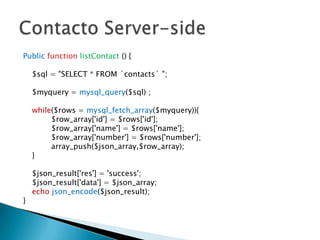 Public function listContact () {

    $sql = "SELECT * FROM `contacts` ";

    $myquery = mysql_query($sql) ;

    while($rows = mysql_fetch_array($myquery)){
         $row_array['id'] = $rows['id'];
         $row_array['name'] = $rows['name'];
         $row_array['number'] = $rows['number'];
         array_push($json_array,$row_array);
    }

    $json_result['res'] = 'success';
    $json_result['data'] = $json_array;
    echo json_encode($json_result);
}
 