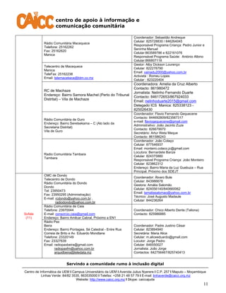 centro de apoio à informação e
comunicação comunitária
Servindo a comunidade rumo à inclusão digital
Centro de Informática da UEM I Campus Universitário da UEM I Avenida Julius Nyerere I C.P. 257 I Maputo – Moçambique
Linhas Verde: 84/82 3535, 863535000 I Telefax: +258 21 48 57 79 I E-mail: linhaverde@caicc.org.mz
Website: http://www.caicc.org.mz I Skype: caiccajuda
11
Rádio Comunitária Macequece
Telefone: 25162262
Fax: 25162620
Manica
Coordenador: Sebastião Andreque
Celular: 825728830 / 846264045
Responsável Programa Criança: Pedro Junior e
Seninha Manuel
Celular:863589786 e 822161076
Responsável Programa Saúde: António Albino
Celular:866807118
Telecentro de Macequece
Manica
TeleFax: 25162238
Email: telemacekece@tdm.co.mz
Gestor: Alby Dickson Lourenço
Celular: 822278790
Email: vainadu2000@yahoo.com.br
Activista : Romeu Lopes
Celular : 823220404
RC de Machaze
Endereço: Bairro Samora Machel (Perto do Tribunal
Distrital) – Vila de Machaze
Coordenadora: Amelia da Cruz Alberto
Contacto: 861980472
Jornalista: Nelinho Fernando Duarte
Contacto: 846172653/867924033
Email: nelinhoduarte2015@gmail.com
Delegado ICS Manica: 825338123 -
825026430
Rádio Comunitária de Guro
Endereço: Bairro Seretsekama – C (Alo lado da
Secretaria Distrital)
Vila de Guro
Coordenador: Flavio Fernando Gequecene
Contacto: 844692809/823567317
e-mail: flaviogequecene@gmail.com
Administrativo: João Jacinto Zuze
Contacto: 826679970
Secretário: Artur Weta Meque
Contacto: 861586243
Radio Comunitária Tambara
Tambara
Coordenador: João Colaço
Celular: 877546937
Email: monteiro.colaco.jc@gmail.com
Locutora: Bernardete Banze
Celular: 824375880
Responsável Programa Criança: João Monteiro
Celular: 823862312
Endereço: Bairro Maria da Luz Guebuza – Rua
Principal. Próximo dos SDEJT
Sofala
(11)
CMC de Dondo
Telecentro de Dondo
Rádio Comunitária do Dondo
Dondo
Tel: 23950473
Fax: 23950295 (Administração)
E-mail: rcdondo@yahoo.com.br ,
radiodondo@yahoo.com.br
Coordenador: Álvaro Bule
Celular: 843986678
Gestora: Amália Salomão
Celular: 824056140/840660062
Email: tamaliasalomao@yahoo.com.br
Técnico: José Augusto Madaule
Celular: 844236264
Rádio Comunitária de Caia
Telefone: 23970044
E-mail: consorcio.caia@gmail.com
Endereço: Bairro Amilcar Cabral, Próximo a EN1
Coordenador: Chico Alberto Dente (Taliona)
Contacto: 825986885
Rádio Pax
Beira
Endereço: Bairro Pontagea, Sé Catedral - Entre Rua
Correia de Brito e Av. Eduardo Mondlane
Telefone: 23320149
Fax: 23327639
Email: radiopaxbeira@gmail.com
radiopaxfm@yahoo.com.br
arquidbeira@teledata.mz
Coordenador: Padre Justino César
Celular: 823894940
Secretária: Maria Alice
Celular: m.aliceeduardo@gmail.com
Locutor: Jorge Pedro
Celular: 846550027
Jornalista: João Jorge
Contactos: 842756467/825740413
 