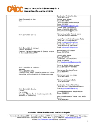 centro de apoio à informação e
comunicação comunitária
Servindo a comunidade rumo à inclusão digital
Centro de Informática da UEM I Campus Universitário da UEM I Avenida Julius Nyerere I C.P. 257 I Maputo – Moçambique
Linhas Verde: 84/82 3535, 863535000 I Telefax: +258 21 48 57 79 I E-mail: linhaverde@caicc.org.mz
Website: http://www.caicc.org.mz I Skype: caiccajuda
12
Rádio Comunitária do Búzi
Búzi
Coordenador: Américo Rondalo
Celular: 825736610
Gestora: Sónia António
Celular: 826446966
Locutor Voluntario: Hilário Proença
Celular: 821794561
Email: hilarioproenca@yahoo.com
Rádio Comunitária Chiveve
Director: Jaime Trigo Campura
Celular:847494253/ 824815080
Email:jaimecampura@gmail.com
Administrativa: Isabel Arminda Jacinto
Celular: 840797245/821325484
Locutor/Reporter: António Francisco Rocha
Celular: 8473305796/824861112
E-mail: rochaantonio@gmail.com
Rádio Comunitária de Maringue
Telefone: 876063897
Endereço: Vila Sede de Marringue, B. Gondola, próximo
do Comando Distrital da PRM
Coordenador: Chande Antumane
Celular: 822596136 / 840546799
E-mail: antumane001@gmail.com
Administrativo: Carlos Metida
Celular: 867767432
Tecnico: David Manuel
Celular: 876884218
Rádio Comunitária de Marromeu
Marromeu
Telefax: 23326801(ICS)
Endereço: Bairro Mateus Sansão Mutemba, Rua Samuel
Kamkomba, próximo do edifício do Conselho Municipal
Coordenador: Mouzinho Rafael
Celular: 829542458
Email: mouzinhorafael@yahoo.com.br
Comité de Gestão: Bastos Jamusse
Celular: 825608010/848885530
Administrador: Domingos Ferrão
Celular: 822574317
Administrador: João Lino Meque
Celular: 829204668
Administrador: Caetano Carlos
Celular: 878973600
Rádio Comunitária Chemba
Chemba
Fax: 23730001
Endereço: 1º Bairro, Rua do Aerodormo, próximo da
residência do Administrador
Coordenador: António Albino Choa
Celular: 825713127/861700653/845062551
Email: antoniochoa37@gmail.com
Productor de Programas: Rafael Mendes
Celular: 863228207
Responsável Programa Criança: Cristo Novaz
Quembo
Celular: 829574781
 