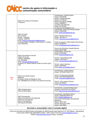 centro de apoio à informação e
comunicação comunitária
Servindo a comunidade rumo à inclusão digital
Centro de Informática da UEM I Campus Universitário da UEM I Avenida Julius Nyerere I C.P. 257 I Maputo – Moçambique
Linhas Verde: 84/82 3535, 863535000 I Telefax: +258 21 48 57 79 I E-mail: linhaverde@caicc.org.mz
Website: http://www.caicc.org.mz I Skype: caiccajuda
15
Rádio Comunitária de Funhalouro
Funhalouro
Coordenadora: Chadila Sultane
Celular: 845436399
Gestora: Celeste Atanásio
Celular: 84 8180300
Oficial de programa: Matilele
Celular: 828936510
Jornalista:João Mwamba
Celular: 841076455
E-mail:joaomwamba@gmail.com
CMC de Zavala
RC de Zavala
Zavala – Tikongolo
Telefone: 29365107
Email: radiocomunitariadezavala@gmail.com
Endereço: Bairro Ticongolo, a 100m da EN1, na antiga
casa AGRICOM
Coordenador: António dos Santos Estrela
Celular: 823935296
Email: asantosestrela@gmail.com
Gestor: Marcelino Macuacua
Celular: 825150137
E-mail: marcelinomacuacua@gmail.com
Chefe de programa: Hilário Alberto Nhamtumbo
Celular: 820869435
E-mail: tichaadagracadalmira@gmail.com
Técnico de Informática: Geraldo Maunde
Celular: 826511686
Gaza
(8)
Rádio Comunitária de Xai-Xai
Cidade de Xai Xai
Telefone: 28226895
Fax: 28226895
Email: radioxaixai@yahoo.com.br
Endereco: Av. Samora Machel, dentro do recinto da Ex.
UDA
Coordenadora: Teresa Zita
Celular: 822240680
E-mail: teresazita7@gmail.com
Técnico: Carlos Nhangumele
Telefone: 823393551
E-mail: nhangumelecarlos@gmail.com
Técnico: Lazaro Uamusse
Celular: 829030555
Email: lazaro.uamuss@gmail.com
Rádio Comunitária Limpopo
Mabalane
Endereço: Distrito de Mabalane, Gaza
Fax: 28226895 (A/C da Rádio Comunitária de Xai-Xai)
Coordenadora: Tuaeira Assane
Celular: 847592981/828441310
Técnico: Cristina Samuel Zimila
Celular: 846186804/828860409
E-mail: cristinaszimila@gmail.com
Técnico: Titos Jossias Chauque
Celular: 861258393
E-mail: titosjossiaschauque@gmail.com
CMC de Massangena
Sede de Massangena
Coordenador: Laurentino Nhacuongue
Contactos: 827421205/ 861232647
Email: laurentinonhacuongue@gmail.com
CMC Chicualacuala
Rádio Comunitária de Chicualacuala
Distrito de Chicualacuala
Bairro 25 de Setembro
Vila Eduardo Mondlane
Coordenador: Abel Wilson Ndove
Celular: 829583842/86767753
Emai: abeldzove@gmail.com
Técnico de Comunicação: Júlio Salomão
Ngonhamo
Celular: 829731264
Técnico: Raimundo Julião
Celular: 825185663
 