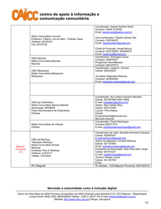 centro de apoio à informação e
comunicação comunitária
Servindo a comunidade rumo à inclusão digital
Centro de Informática da UEM I Campus Universitário da UEM I Avenida Julius Nyerere I C.P. 257 I Maputo – Moçambique
Linhas Verde: 84/82 3535, 863535000 I Telefax: +258 21 48 57 79 I E-mail: linhaverde@caicc.org.mz
Website: http://www.caicc.org.mz I Skype: caiccajuda
16
Rádio Comunitária Lhuvuko
Endereço: 5 Bairro, rua da rádio - Chókwè. Gaza
Telefone: 28120181
Fax: 28120183
Coordenador: Gerson António Norte
Contacto: 82/84 2733550
Email: gersonnorte@yahoo.com.br
Vice coordenador: Cláudio Gomes Zita
Contacto: 822539433
Email: claudioadia91@gmail.com
Chefe de Produção: Ismael Nkuna
Contacto: 822733550 / 840359573
Email: maelcuna@gmail.com
CMC Mazivila
Rádio Comunitária Mazivila
Mazivila
Coordenador: Domingos Cossa
Contacto: 828457957
Programas: Raul Matusse
Contacto: 825127913
CMC Manjacaze
Rádio Comunitária Manjacaze
Manjacaze
Coordenador: Joaquim Covane
Celular: 823303633
Jornalista: Reginaldo Matusse
Contacto: 823940246
Email: reginaldo.matusse@gmail.com
CMC de Chilembene
Rádio Comunitária Samora Machel
Associação: AROMAS
Posto Administrativo de Chilembene
Chókwe
Coordenador: Rui Carlos Francisco Manjate
Celular: 827397580 /849119656
E-mail: manjaterui@yahoo.com
Gestor: Alex Fabião Sitoe
Celular: 824127348
Locutor: Pinto Ndeve
Celular:
Email:pinfrande@hotmail.com
Bernardo Ricardo
Rádio Comunitária de Chibuto
Chibuto
Coordenador: Paulo Massingue
Contacto:825571319
E-mail: pauloismaelmassingue@gmail.com
Maputo-
Província
(7)
CMC de Manhiça
Telecentro Manhiça
Rádio Comunitária Komati
Manhiça
Endereço: Rua 8, Manhiça
Telefone: 21810171
Telefax: 21810052
Coordenador da rádio: Benedito Armando Chavana
Celular: 825930241
E-mail:bchavana@gmail.com
Gestor do telecentro: Ernesto Manhiça
Celular: 827197845
Email: aernesto.manhica@gmail.com
Presidente da Associação: Elias Raul Seth Langa
Celular: 827674321
E-mail: raulseth.langa@gmail.com
Técnico: Nicolau Josué
Celular: 84 2301901
Email:
RC Magude: Sr Alcides - ICS Maputo Provincia -827430210
 