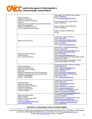 centro de apoio à informação e
comunicação comunitária
Servindo a comunidade rumo à inclusão digital
Centro de Informática da UEM I Campus Universitário da UEM I Avenida Julius Nyerere I C.P. 257 I Maputo – Moçambique
Linhas Verde: 84/82 3535, 863535000 I Telefax: +258 21 48 57 79 I E-mail: linhaverde@caicc.org.mz
Website: http://www.caicc.org.mz I Skype: caiccajuda
17
CMC de Xinavane
Telecentro de Xinavane
Rádio Comunitária de Xinavane
Xinavane
Endereço: Recinto da Escola Secundária de Xinavane,
EN204, Bairro Mepambe
Telefone: 21870005/7 Ext 3711
Fax: 21 870025 Att. Renato Ribeiro
Coordenador da AJUCOM: Hélio Cassamo
Celular: 828950400
Email: hélio.ajucom@yahoo.com.br
Coordenador do CMC: Renato Ribeiro
Celular: 824585210
Gestor do CMC: Fernando Mucasse
Celular: 827682616
Director da Rádio: Anabela Dava
Celular:
Rádio Da Ponta de Ouro
Coordenador: Salomao Muconto
Celular: 846232255
Email: salomaomuconto@gmail.com
Chefe de Produção: Atimizio Uachan
Celular: 844589494
Email: artimiziouachan@gmail.com
Rádio Comunitária Gwevane
Vila de Xinavane
Rua – Eduardo Mondlane
Coordenador: José António Muchanga
Contacto: 823872660
Email: joseantoniomuchanga@gmail.com
Administrativa: Félix Mario Langa
Celular: 842795034
Email: felixmariolanga@gmail.com
Responsável Programa da Criança:Melecina Bila
Contacto:821414673
Responsável Programa da Saúde:Ana Carla
Contacto:820634600 / 841912460
CMC de Namaacha
Telecentro de Namaacha
Rádio Comunitária Cascatas
Namaacha
Morada: Estrada Nacional N.2 Rua Principal R/C
Instalações da Escola Secundaria da Namaacha
Telefone: +25821960097
Telefax: +25821960044
Coordenador da rádio: Hortencio Jeremias
Celular: 826984190
Email : namacurrense@gmail.com
Tecnico: Adriano Vilanculo
Celular: 848254941
Email: adrianovilanculo@gmail.com
Mobilizador: Wiliamo José Munguame
Celular: 824221850
Email: williamojose@gmail.com
CMC de Moamba
Telecentro da Moamba
Rádio Comunitária da Moamba
Vila Sede Da Moamba
Endereço: Rua do Brasil
Telefax: 21520089
Coordenador: Dulcio Machava
Celular: 845997000
E-mail: dulmachava@gmail.com
Gestor: João Sambo
Celular: 824783210 / 84 9006348
E-mail: sambojoao@gmail.com
Administradora: Laurinda Mapsanganhe
Telefone: 845778871/823996826
E-mail: laurindamapsanganhe@gmail.com
Rádio Maria Moçambique
Machava-Matola
Endereço: Rua da Igreja 156A
Telefax: 21752124
Email: info.mz@radiomaria.org.mz
www.radiomaria.org.mz
Coordenador: Fernando Martins
Contacto: 847998271
Email coordinator.moz@radiomaria.org ou
mfernandohenriques@gmail.com
Técnico: Diamantino Fernandes Chamo
Email: computer.moz@radiomaria.org
Celular: 842274080
 