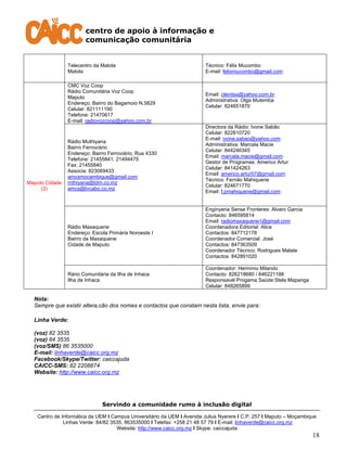 centro de apoio à informação e
comunicação comunitária
Servindo a comunidade rumo à inclusão digital
Centro de Informática da UEM I Campus Universitário da UEM I Avenida Julius Nyerere I C.P. 257 I Maputo – Moçambique
Linhas Verde: 84/82 3535, 863535000 I Telefax: +258 21 48 57 79 I E-mail: linhaverde@caicc.org.mz
Website: http://www.caicc.org.mz I Skype: caiccajuda
18
Telecentro da Matola
Matola
Técnico: Félix Mucombo
E-mail: felixmucombo@gmail.com
Maputo Cidade
(3)
CMC Voz Coop
Rádio Comunitária Voz Coop
Maputo
Endereço: Bairro do Bagamoio N.5829
Celular: 821111190
Telefone: 21470617
E-mail: radiovozcoop@yahoo.com.br
Email: cleintsa@yahoo.com.br
Administrativa: Olga Mutemba
Celular: 824651870
Rádio Muthiyana
Bairro Ferroviário
Endereço: Bairro Ferroviário, Rua 4330
Telefone: 21455841, 21494475
Fax: 21455840
Associa: 823069433
amcsmocambique@gmail.com
rnthiyana@tdm.co.mz
amcs@tvcabo.co.mz
Directora da Rádio: Ivone Sabão
Celular: 822810720
E-mail: ivone.sabao@yahoo.com
Administrativa: Marcela Macie
Celular: 844246345
Email: marcela.macie@gmail.com
Gestor de Programas: Americo Artur
Celular: 841424263
Email: americo.artur07@gmail.com
Técnico: Fernão Mahiquene
Celular: 824671770
Email: f.pmahiquene@gmail.com
Rádio Maxaquene
Endereço: Escola Primária Noroeste I
Bairro da Maxaquene
Cidade de Maputo
Enginyeria Sense Fronteres: Alvaro Garcia
Contacto: 846595814
Email: radiomaxaquene1@gmail.com
Coordenadora Editorial: Alice
Contactos: 847712178
Coordenador Comercial: José
Contactos: 847363509
Coordenador Técnico: Rodrigues Malate
Contactos: 842891020
Rário Comunitária da Ilha de Inhaca
Ilha de Inhaca
Coordenador: Herminio Milando
Contacto: 826218680 / 846221188
Responsavél Progama Saúde:Stela Mapanga
Celular: 848265899
Nota:
Sempre que existir altera,cão dos nomes e contactos que constam nesta lista, envie para:
Linha Verde:
(voz) 82 3535
(voz) 84 3535
(voz/SMS) 86 3535000
E-mail: linhaverde@caicc.org.mz
Facebook/Skype/Twitter: caiccajuda
CAICC-SMS: 82 2208874
Website: http://www.caicc.org.mz
 