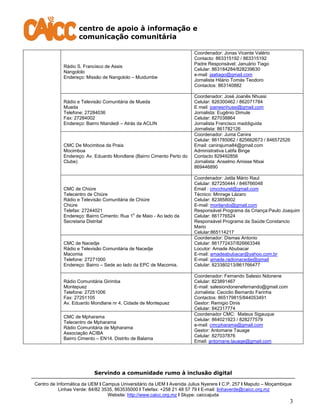 centro de apoio à informação e
comunicação comunitária
Servindo a comunidade rumo à inclusão digital
Centro de Informática da UEM I Campus Universitário da UEM I Avenida Julius Nyerere I C.P. 257 I Maputo – Moçambique
Linhas Verde: 84/82 3535, 863535000 I Telefax: +258 21 48 57 79 I E-mail: linhaverde@caicc.org.mz
Website: http://www.caicc.org.mz I Skype: caiccajuda
3
Rádio S. Francisco de Assis
Nangololo
Endereço: Missão de Nangololo – Muidumbe
Coordenador: Jonas Vicente Valério
Contacto: 863315192 / 863315192
Padre Responsável: Januário Tiago
Celular: 863184284/828239630
e-mail: jaatiago@gmail.com
Jornalista Hilário Tomás Teodoro
Contactos: 863140882
Rádio e Televisão Comunitária de Mueda
Mueda
Telefone: 27284036
Fax: 27284002
Endereço: Bairro Ntandedi – Atrás da ACLIN
Coordenador: José Joanês Nhussi
Celular: 826300462 / 862071784
E mail: joanesnhussi@gmail.com
Jornalista: Eugênio Dimule
Celular: 827038864
Jornalista Francisco maddiguida
Jornalista: 861782126
CMC De Mocimboa da Praia
Mocimboa
Endereço: Av. Eduardo Mondlane (Bairro Cimento Perto do
Clube)
Coordenador: Juma Canira
Celular: 861785062 / 825662673 / 846572526
Email: canirajuma84@gmail.com
Administrativa Latifa Binge
Contacto 829492856
Jornalista: Anselmo Amisse Ntxai
869446890
CMC de Chiúre
Telecentro de Chiúre
Rádio e Televisão Comunitária de Chiúre
Chiúre
Telefax: 27244021
Endereço: Bairro Cimento: Rua 1
o
de Maio - Ao lado da
Secretaria Distrital
Coordenador: Jatila Mário Raul
Celular: 827250444 / 846766048
Email : cmcchiurel@gmail.com
Técnico: Minrage Lázaro
Celular: 823858002
E-mail: morilando@gmail.com
Responsável Programa da Criança:Paulo Joaquim
Celular: 861776524
Responsável Programa da Saúde:Constancio
Mario
Celular:865114217
CMC de Nacedje
Rádio e Televisão Comunitária de Nacedje
Macomia
Telefone: 27271000
Endereço: Bairro – Sede ao lado da EPC de Macomia.
Coordenador: Dismas Antonio
Celular: 861772437/826663346
Locutor: Amade Abubacar
E-mail: amadeabubacar@yahoo.com.br
E-mail: amade.radionacedje@gmail
Celular: 823380213/861766477
Rádio Comunitária Girimba
Montepuez
Telefone: 27251006
Fax: 27251105
Av. Eduardo Mondlane nr 4. Cidade de Montepuez
Coordenador: Fernando Salesio Ndonene
Celular: 823891467
E-mail: salesiondonenefernando@gmail.com
Jornalista: Ceciclio Bernardo Farinha
Contactos: 865179815/844053491
Gestor: Remigio Dinis
Celular: 842317774
CMC de Mpharama
Telecentro de Mpharama
Rádio Comunitária de Mpharama
Associação ACIBA
Bairro Cimento – EN14. Distrito de Balama
Coordenador CMC: Mateus Sigauque
Celular: 864021923 / 828277579
e-mail: cmcpharama@gmail.com
Gestor: Antomane Tauage
Celular: 827037876
Email: antomane.tauage@gmail.com
 