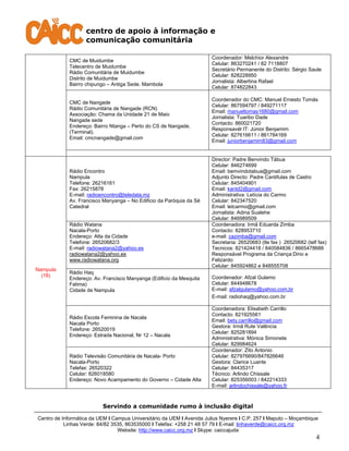 centro de apoio à informação e
comunicação comunitária
Servindo a comunidade rumo à inclusão digital
Centro de Informática da UEM I Campus Universitário da UEM I Avenida Julius Nyerere I C.P. 257 I Maputo – Moçambique
Linhas Verde: 84/82 3535, 863535000 I Telefax: +258 21 48 57 79 I E-mail: linhaverde@caicc.org.mz
Website: http://www.caicc.org.mz I Skype: caiccajuda
4
CMC de Muidumbe
Telecentro de Muidumbe
Rádio Comunitária de Muidumbe
Distrito de Muidumbe
Bairro chipungo – Antiga Sede. Mambola
Coordenador: Melchior Alexandre
Celular: 863270241 / 82 7118807
Secretário Permanente do Distrito: Sérgio Saule
Celular: 828228950
Jornalista: Albertina Rafael
Celular: 874822843
CMC de Nangade
Rádio Comunitária de Nangade (RCN)
Associação: Chama da Unidade 21 de Maio
Nangade sede
Endereço: Bairro Ntanga – Perto do CS de Nangade.
(Terminal).
Email: cmcnangade@gmail.com
Coordenador do CMC: Manuel Ernesto Tomás
Celular: 867594797 / 849271117
Email: manueltomas1680@gmail.com
Jornalista: Tuaribo Dade
Contacto: 860021720
Responsavél IT: Júnior Benjamim
Celular: 827616611 / 861784169
Email: juniorbenjamim83@gmail.com
Nampula
(18)
Rádio Encontro
Nampula
Telefone: 26216161
Fax: 26215878
E-mail: radioencontro@teledata.mz
Av. Francisco Manyanga – No Edificio da Paróquia da Sé
Catedral
Director: Padre Benvindo Tábua
Celular: 846274699
Email: bemvindotabua@gmail.com
Adjunto Directo: Padre Cantifulas de Castro
Celular: 845404901
Email: kantd2@gmail.com
Administrativa: Letícia do Carmo
Celular: 842347520
Email: letcarmo@gmail.com
Jornalista: Adina Sualehe
Celular: 846989509
Rádio Watana
Nacala-Porto
Endereço: Alta da Cidade
Telefone: 26520682/3
E-mail: radiowatana2@yahoo.es
radiowatana2@yahoo.es
www.radiowatana.org
Coordenadora: Irmã Eduarda Zimba
Contacto: 828953710
e-mail: cazimba@gmail.com
Secretaria: 26520683 (tle fax ) 26520682 (telf fax)
Tecnicos: 821424418 / 840584836 / 8665478688
Responsável Programa da Criança:Dino e
Felizardo
Celular: 845924862 e 848555708
Rádio Haq
Endereço: Av. Francisco Manyanga (Edificio da Mesquita
Fatima)
Cidade de Nampula
Coordenador: Afzal Gulamo
Celular: 844948678
E-mail: afzalgulamo@yahoo.com.br
E-mail: radiohaq@yahoo.com.br
Rádio Escola Feminina de Nacala
Nacala Porto
Telefone: 26520019
Endereço: Estrada Nacional, Nr 12 – Nacala
Coordenadora: Elisabeth Carrillo
Contacto: 821925561
Email: bety.carrillo@gmail.com
Gestora: Irmã Rute Valência
Celular: 825281894
Administrativa: Mónica Simonete
Celular: 829984624
Rádio Televisão Comunitária de Nacala- Porto
Nacala-Porto
Telefax: 26520322
Celular: 826018580
Endereço: Novo Acampamento do Governo – Cidade Alta
Coordenador: Zito Antonio
Celular: 827976690/847826646
Gestora: Clarice Luante
Celular: 84435317
Técnico: Arlindo Chissale
Celular: 825356003 / 842214333
E-mail: arlindochissale@yahoo.fr
 