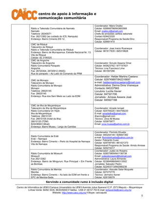 centro de apoio à informação e
comunicação comunitária
Servindo a comunidade rumo à inclusão digital
Centro de Informática da UEM I Campus Universitário da UEM I Avenida Julius Nyerere I C.P. 257 I Maputo – Moçambique
Linhas Verde: 84/82 3535, 863535000 I Telefax: +258 21 48 57 79 I E-mail: linhaverde@caicc.org.mz
Website: http://www.caicc.org.mz I Skype: caiccajuda
5
Rádio e Televisão Comunitária de Namialo
Namialo
Telefone: 26340071
Fax: 26213362 (ao cuidado do ICS, Nampula)
Endereço: Bairro Cimento EN 12.
Coordenador: Mário Oraibo
Celular: 826848798/843683568
Email: oraibo.jr@gmail.com
Chefe de emissões carlitos sabonete
Contact 824423320
Responsável Programa da Saúde:Dino
Celular: 826691410
CMC de Ribáuè
Telecentro de Ribáuè
Rádio e Televisão Comunitária de Ribáuè
Endereço: Bairro de Murrapaniua. Estrada Nacional Nr. 13.
Vila de Ribauè
Celular: 82 3190520
Coordenador: Jose Inacio Ruaneque
Celular: 861617635 / 845319828
CMC de Angoche
Telecentro de Angoche
Rádio Comunitária Parapato
Angoche
Fax: 26720304, 26720912 (INSS)
Rua do parapato – Ao Lado do Comando da PRM
Coordenador: Sorudo Assane Omar
Celular: 843623762 / 877157831
Técnica: Lina Francisco Lima
Celular: 861597286
CMC de Monapo
Telecentro de Monapo
Rádio Comunitária de Monapo
Monapo
Telefone: 26620145
Fax: 26620145
Endereço: Rua dos Sem Medo ao Lado da EDM
Coordenador: Helder Martins Caetano
Celular: 829749897/842316697
e-mail: heldermartinscaetano@mail.com
Administrativa: Derina Dinis Viraneque
Contacto: 845337965
Locutora: Lucília Xavier
Celular: 847321706
Jornalista : Amisse Assane José
Celular: 845927188
CMC de Ilha de Moçambique
Telecentro da Ilha de Moçambique
Rádio Comunitária On´Hipiti
Ilha de Moçambique
Telefone: 26610120
Fax: 26610105 (hotel da Ilha)
26610120 (TDM)
824436943 (Mcel)
Endereço: Bairro Museu - Largo de Camões
Coordenador: Amade Ismael
Celular: 824759220 / 844759220
E-mail: amadeilha@gmail.com,
ilhacmc@gmail.com
Técnico: Jona Ali Mussa
Celular: 825875877
Email: jona.mussa@yahoo.com.br
Rádio Comunitária de Eráti
Erati – Namapa
Endereço: Bairro Cimento – Perto do Hospital de Namapa
Vila de Namapa
Coordenador: Florindo Khuelia
Celular: 840244148 / 826847382
e-mail: florindokhuelia@yahoo.com.br
Gestor: Felizardo Cussi
Celular: 829708169 / 861421373
Responsável Programa da Saúde: Amido Amisse
Celular: 825274317
Rádio Comunitária de Mossuril
Mossuril
Fax 26213362
Endereço: Bairro de Minguruni. Rua Principal – Em Frente
as Bombas
Coordenador: Judeo do Rosário
Celular: 828575859/841136738
Email: judeodorosario@hotmail.com
Administrativa: Laura Armando
Celular: 823894988/846313502
Jornalista: Salvador Pedro
Celular: 822403713/842080239
Rádio Comunitária de Memba
Memba
Endereço: Bairro Cimento – Ao lado da EDM em frente a
EPC de Memba-Sede.
Coordenador: Assuate Satar Muquele
Celular: 827275778
Técnico: Jermano Xavier
Celular: 828158078
 