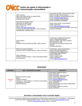 centro de apoio à informação e
comunicação comunitária
Servindo a comunidade rumo à inclusão digital
Centro de Informática da UEM I Campus Universitário da UEM I Avenida Julius Nyerere I C.P. 257 I Maputo – Moçambique
Linhas Verde: 84/82 3535, 863535000 I Telefax: +258 21 48 57 79 I E-mail: linhaverde@caicc.org.mz
Website: http://www.caicc.org.mz I Skype: caiccajuda
6
CMC de Lalaua
Rádio Comunitária Mirrupi de Lalaua (RCML)
Associação: AHELA Lalaua
Endereço: Bairro Mutote
Coordenador do CMC: Honorato Vasconcelos
Director do CMC: Daniel Cazimoto
Celular: 825280593 / 820305638/846121066
E-mail: eusecazimoto@gmail.com
Director de Rádio: Daniel Cazimoto
Celular: 825280593 / 820305638
Rádio Ehali de Nacala-a-Velha
Associacao de Saude Ehale
Bairro Muahivire F / Salazar
Rua C, casa n° 27
Website: http://www.ehalemoz.org/
Endereço da rádio: Bairro Wamwalo – Perto da Escola
Josina Machel – Nacala-a-Velha
Gestor Interino da RC: Jumito Zeferino
Celular: 844214575
e-mail: zeferinojumito@yahoo.com.br
Responsável de Programas de Mulher: Altina José
Contacto: 879058402
CMC de Moma
Moma
Endereço: Rua do Comando da PRM – Bairro Cimento
Coordenador: José Bernardo Sampaio
Celular: 848907800/823564360
Director da Rádio: Délio Inácio Sualeque
848178084/861611548
Presidente da Associação: Momade Artur
Momade
Contacto: 864615440
Rádio Comunitária de Malema
Endereço: Rua da Unidade Nacional – Bairro do Cimento
Coordenador: Joaquim António Bana
Celular: 842760431/864593426
Email:joaquimbana19@gmail.com
CMC de Mecuburi
Endereço: Estrada Principal – Atrás da Secretaria Distrital
Vila de Mecuburi
Coordenandor: Manuel Simião
Celular: 840558797
Técnico: Arsénio Adolfo
Celular: 846044442
e-mail noel2maputo@gmail.com
Zona Centro
PROVÍNCIA CMC, TELECENTRO OU RÁDIO CONTACTO
Zambézia
(13)
Rádio Comunitária Licungo
Mocuba
Telefone: 24810301
Endereço: Av. Josina Machel - em Frente a Conservatória
dos Registos e Notariados
Cidade de Mocuba
Coordenadora: Rosalina Caetano
Celular: 823910500
Chefe de Produção: João José Calisto
Celular: 825547780 / 861674430
E-mail: sambiquee@gmail.com
Email: caetanorosalina@gmail.com
Técnico: Elias Alfazema
Celular: 825555440
Responsável Programa da Criança: Isabel Duarte
Contacto:823251491
ICS Emissores: Celestino Conforme
Celular: 825453730
 