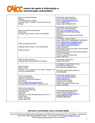centro de apoio à informação e
comunicação comunitária
Servindo a comunidade rumo à inclusão digital
Centro de Informática da UEM I Campus Universitário da UEM I Avenida Julius Nyerere I C.P. 257 I Maputo – Moçambique
Linhas Verde: 84/82 3535, 863535000 I Telefax: +258 21 48 57 79 I E-mail: linhaverde@caicc.org.mz
Website: http://www.caicc.org.mz I Skype: caiccajuda
7
Rádio Comunitária Thumbine
Milange
Fax: 24860024 (A/C do BIM)
Endereço: Bairro 1
o
de Maio - Rua Principal: Vila de
Milange
Coordenador: Ismael Noronha
Celular: 863274665 / 825246256
Email: ismaelcatole@gmail.com
Técnico: Hilário Dias
Celular::840474738/869074295
Rádio Comunitária de Morrumbala
Morrumbala
Endereço: Bairo Cimento – Perto da ATM/ SDAE
Coordenador: José Inácio Picardo
Celular: 825170043/845736334
Email: jose_picardo@yahoo.com.br
Administrativo: Soninho Victor Oliveira
Contactos:
Chefe de redaccao Joaquim Paulo Chibalo
Contactos:
Rádio Comunitária de Guruè
Endereço: Bairro Cimento – Em frente ao INSS.
Cidade de Guruè
Coordenador: Caetano Alberto
Celular: 825519127 / 865489246 / 847830073
Email: caetanoulendoulipo@gmail.com
E-mail: celestino.conforme@gmail.com
Administrativa: Alexandra de Sousa
Celular: 823426953
Responsável Programa da Criança: Omar Chavela
Contacto:861691816
Responsável Programa da Saúde: Bento Gregório
Contacto: 878845201
Técnico e Locutor: Bonomar Inlia
Celular: 844613332
Rádio Diocesana de Gurue
Endereço: Bairro Nzinha (Edifico da Paróquia)
Coordenador: Padre Carlos
Contacto: 865191837
CMC de Mopeia
Rádio Cua Cua
Endereço: Rua principal da vila sede de Mopeia, em
Frente ao hospital Distrital
Coordenador: Gaspasr Mario Cipriano
Cell: 866607463 /840445131
Email: gamacipriano@gmail.com
Secretário: Folene Faustino Marruma
Cell: 844562588
CMC de Alto Molócuè
Telecentro Alto-Molócuè
Rádio Comunitária de Alto Molócuè
Alto Molócuè
Email: radioaltomolocue@hotmail.com
Endereço: Bairro 25 de Junho – Perto da CETA
Coordenador: Berlinde Vicente
Celular: 869950299/822980280
berlindov@gmail.com
Jornalista: Dias Francisco
Celular: Dias: 847146899
Presidente do Comité: Eufrasia Jose
Celular: 825229086
CMC de Nova Rádio Paz
Telecentro Nova Rádio Paz
Nova Rádio Paz
Quelimane
Endereço: Av. Paulo Samuel Kankomba, Nº 510, 1º
Andar Direito.
Telefax: 24212879
Celular: 828514410
Coordenadora: Maria Idalina Patia
Celular: 825820720/828514410
E-mail: novaradiopaz@teledata.mz e
mpatiamz@yahoo.com.br
Irmã Patia: 828514410
 