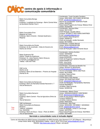 centro de apoio à informação e
comunicação comunitária
Servindo a comunidade rumo à inclusão digital
Centro de Informática da UEM I Campus Universitário da UEM I Avenida Julius Nyerere I C.P. 257 I Maputo – Moçambique
Linhas Verde: 84/82 3535, 863535000 I Telefax: +258 21 48 57 79 I E-mail: linhaverde@caicc.org.mz
Website: http://www.caicc.org.mz I Skype: caiccajuda
8
Rádio Comunitária Muniga
Pebane
Endereço: Localidade de Quixanga – Bairro Central Atrás
da Secretaria Distrital. Rua 2.
Coordenador: Tomé Carvalho Candieiro
Celular: 828018080 / 847019062/ 861667008
Email: carvalhotomee@gmail.com
Adjunto do Coordenador: Sulemane Popile
Celular: 860630862
Responsável Programa da Criança: Melaiza Omar
Celular: 822526789
Rádio Comunitária Erive
Maganja da Costa
Endereço: Bairro Cimento – Estrada Quelimane –
Maganja
Coordenador: Henrique Silva
Celular: 842121003
Chefe Redação: Osvaldo Albino
Contacto: 827090777/ 867316654/ 844979628
E-mail: osvaaldino@gmail.com
Administrativa Alice Benjamim
Celular: 828480722
Chefe de produção: Jordão Nomeado
Celular: 841747602
Rádio Comunitária de Chinde
Endereço: Av da Juventude – Atrás do Governo do
Distrito de Chinde
Coordenador: Custódio Manuel
Celular: 822931645/863581569
Email cftbmanuel@gmail.com
Chefe de Produção: Calton Armando Sauze
Rádio Quelimane FM
Distrito: Cidade de Quelimane
Endereço: Av. Julius Nyerere, Bairro Sinacura
E-mail:qfm.zumbi@gmail.com
Telefax: +258 24217540
Coordenador: António Zumbira
Celular: 829392690
Administrativo: Jaime Pinto
Celular:822929390
Chefe de Programas: Epifania Waquela
Celular:820597123
Editor: Joca Achar
Celular:824492020
CMC do Ile
Distrito do Ile
Endereço: Bairro 25 de Setembro – Próximo do Hospital
Distrital do Ile
Coordenador: Fernando de Almeida Vaz
Celular: 822430710/ 863253202
Email fernandovaz96@gmail.com
Técnico e Formador: Dércio João Paulo
Celular: 867379998
Jornalista: Rada da Niza
Celular: 824121502
Rádio Comunitária de Namacurra
Endereço: Bairro de Namatiba Estrada Nacional nr. 7
Vila de Namacurra
Coordenadora: Ruth Retrato
Celular: 825128367/845128367
Email: ruthretrato012@gmail.com
Chefe de Redação: Fernandinho Herminio
Celular:842446411
Jornalista: Stela Fernando
Celular: 823509196
Rádio Comunitária Namarroi
Namarroi
Endereço: Bairro Central – Rua da Agricultura (Perto da
CDE)
Vila de Namarroi
Coordenador: Alberto Chave
Celular: 828094642/848035119/867963681
Email: albertochave1972@gmail.com
Chefe de prod António Alberto Eugénio
Contacto 848856479
Jornalista: António Muhoro
Celular: 845573022
Tete
(13)
CMC de Mutarara
Rádio Comunitária de Mutarara
Mutarara
Telefone: 25292003
Fax: 25222538
Endereço: Bairro de Dziue – Dziue – Perto do SDAE –
Vila de Nyamaiabwe
Coordenador: Aibo Patel
Celular: 824044952 / 861699821 / 845300022
Email: patelaibo@yahoo.com.br
Chefe de Redação: Jonas D. Luis Dzinga
Celular: 825757651
Responsável Programa da Criança: Abel Mário
Celular: 825790881
 