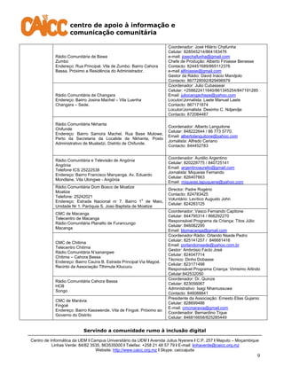 centro de apoio à informação e
comunicação comunitária
Servindo a comunidade rumo à inclusão digital
Centro de Informática da UEM I Campus Universitário da UEM I Avenida Julius Nyerere I C.P. 257 I Maputo – Moçambique
Linhas Verde: 84/82 3535, 863535000 I Telefax: +258 21 48 57 79 I E-mail: linhaverde@caicc.org.mz
Website: http://www.caicc.org.mz I Skype: caiccajuda
9
Rádio Comunitária de Bawa
Zumbo
Endereço: Rua Principal. Vila de Zumbo. Bairro Cahora
Bassa. Próximo a Residência do Administrador.
Coordenador: José Hilário Chafunha
Celular: 828545214/864183476
e-mail: josechafunha@gmail.com
Chefe de Produção: Alberto Finiasse Benesse
Contacto: 824451689/865112376
e-mail alfiniasse@gmail.com
Gestor da Rádio: David Inácio Mandjolo
Contacto: 867728592/829496979
Rádio Comunitária de Changara
Endereço: Bairro Josina Machel – Vila Luenha
Changara – Sede.
Coordenador: Julio Cubassear
Celular: +258822411640/861345254/847191285
Email: juliocangachepe@yahoo.com
Locutor/Jornalista: Laete Manuel Laete
Contacto: 867171874
Locutor/Jornalista: Desinho C. Ndjandje
Contacto: 872084487
Rádio Comunitária Nkhanta
Chifunde
Endereço: Bairro Samora Machel. Rua Base Mulowe,
Perto da Secretaria da Localide de Nkhanta, Posto
Administrativo de Mualadzi, Distrito de Chifunde.
Coordenador: Alberto Languitone
Celular: 848222644 / 86 773 5770.
Email: albertolanguitone@yahoo.com
Jornalista: Alfredo Ceriano
Contacto: 844452783
Rádio Comunitária e Televisão de Angónia
Angónia
Telefone ICS 25222538
Endereço: Bairro Francisco Manyanga. Av. Eduardo
Mondlane. Vila Ulongwe - Angónia
Coordenador: Aurélio Argentino
Celular: 820228775 / 840725141
Email: argentinoaurelio@gmail.com
Jornalista: Miqueias Fernando
Celular: 826407663
Email: miqueias.lapuquene@yahoo.com
Rádio Comunitária Dom Bosco de Moatize
Moatize
Telefone: 25242021
Endereço: Estrada Nacional nr 7. Bairro 1
o
de Maio,
Unidade Nr 1. Paróquia S. Joao Baptista de Moatize
Director: Padre Rogério
Contacto: 824783425
Voluntário: Levítico Augusto John
Celular: 824283125
CMC de Macanga
Telecentro de Macanga
Rádio Comunitária Planalto de Furancungo
Macanga
Coordenador: Vasco Fernando Capitone
Celular: 844795314 / 866292270
Responsável Programa da Criança: Titos Júlio
Celular: 846082295
Email: titomacanga@gmail.com
CMC de Chitima
Telecentro Chitima
Rádio Comunitária N’sanangwe
Chitima – Cahora Bassa
Endereço: Bairro Cauira B. Estrada Principal Via Magoé.
Recinto da Associação Tthimula Xitucucu
Coordenador Rádio: Orlando Nsede Pedro
Celular: 825141257 / 846681416
Email: porlandomsede@yahoo.com.br
Gestor: Ambrósio Facto José
Celular: 824047714
Técnico: Dinho Dobasse
Celular: 823171498
Responsável Programa Criança: Virrisimo Arlindo
Celular:842532050
Rádio Comunitária Cahora Bassa
HCB
Songo
Coordenador: Dr. Quinze
Celular: 823056067
Administrativo: Isagi Nhamussuwa
Contacto: 846088841
CMC de Marávia
Fingoé
Endereço: Bairro Kasswende. Vila de Fingoé. Próximo ao
Governo do Distrito
Presidente da Associação: Ernesto Elias Gujamo
Celular: 828699486
E-mail: cmcmaravia@gmail.com
Coordenador: Bernardino Tique
Celular: 846816658/825285449
 
