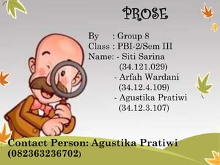 PROSE
By
: Group 8
Class : PBI-2/Sem III
Name: - Siti Sarina
(34.121.029)
- Arfah Wardani
(34.12.4.109)
- Agustika Pratiwi
(34.12.3.107)

Contact Person: Agustika Pratiwi
(082363236702)

 