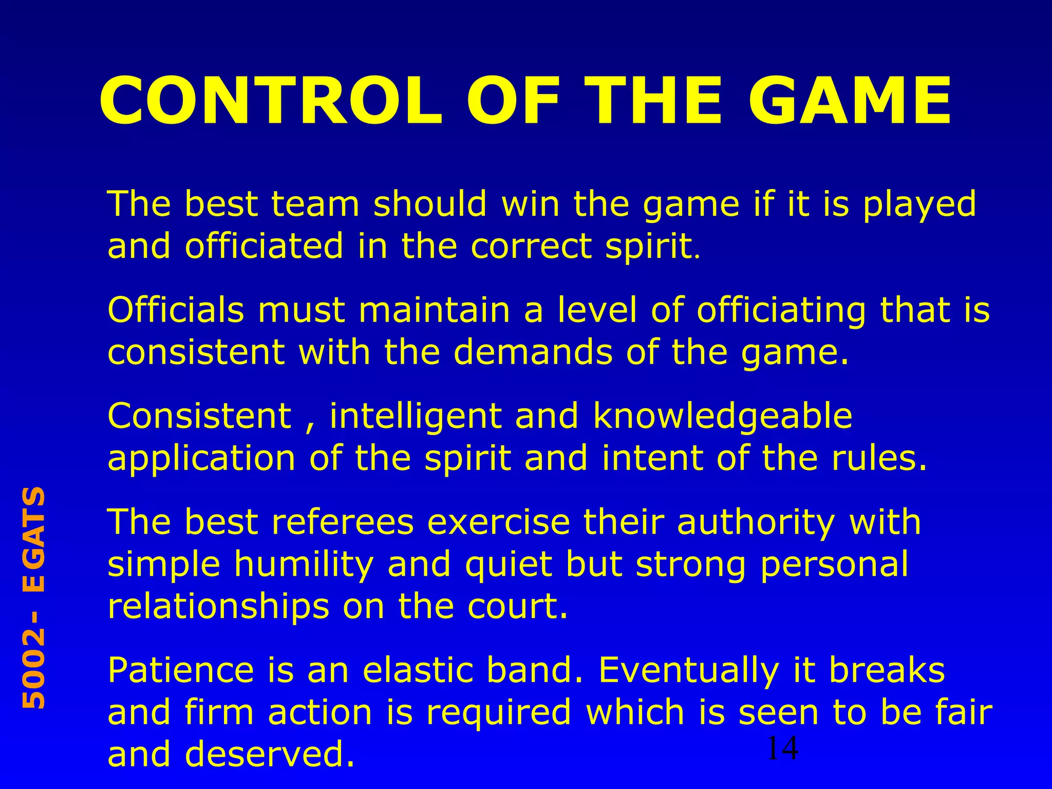 14
STAGE-2005
CONTROL OF THE GAME
The best team should win the game if it is played
and officiated in the correct spirit.
Officials must maintain a level of officiating that is
consistent with the demands of the game.
Consistent , intelligent and knowledgeable
application of the spirit and intent of the rules.
The best referees exercise their authority with
simple humility and quiet but strong personal
relationships on the court.
Patience is an elastic band. Eventually it breaks
and firm action is required which is seen to be fair
and deserved.
 
