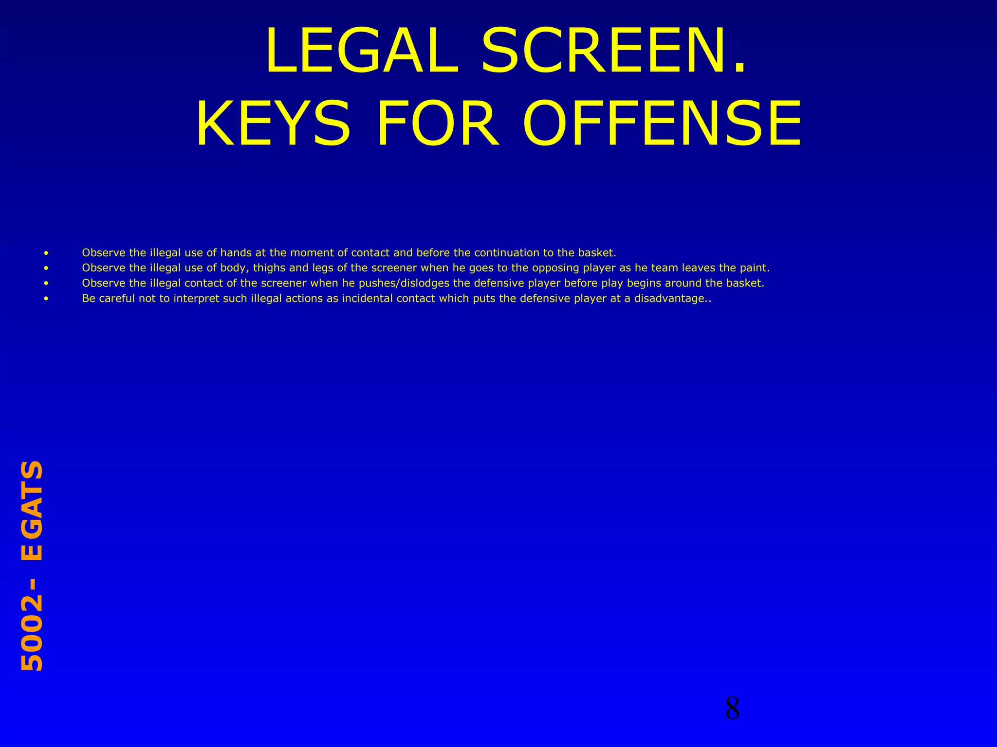 8
STAGE-2005
LEGAL SCREEN.
KEYS FOR OFFENSE
• Observe the illegal use of hands at the moment of contact and before the continuation to the basket.
• Observe the illegal use of body, thighs and legs of the screener when he goes to the opposing player as he team leaves the paint.
• Observe the illegal contact of the screener when he pushes/dislodges the defensive player before play begins around the basket.
• Be careful not to interpret such illegal actions as incidental contact which puts the defensive player at a disadvantage..
 