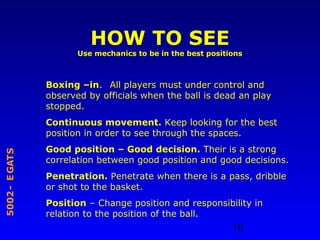 10
STAGE-2005
HOW TO SEE
Use mechanics to be in the best positions
Boxing –in. All players must under control and
observed by officials when the ball is dead an play
stopped.
Continuous movement. Keep looking for the best
position in order to see through the spaces.
Good position – Good decision. Their is a strong
correlation between good position and good decisions.
Penetration. Penetrate when there is a pass, dribble
or shot to the basket.
Position – Change position and responsibility in
relation to the position of the ball.
 