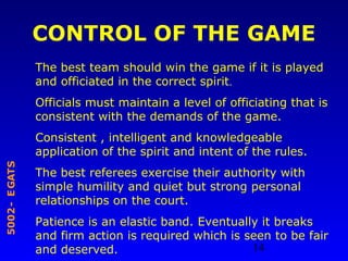 14
STAGE-2005
CONTROL OF THE GAME
The best team should win the game if it is played
and officiated in the correct spirit.
Officials must maintain a level of officiating that is
consistent with the demands of the game.
Consistent , intelligent and knowledgeable
application of the spirit and intent of the rules.
The best referees exercise their authority with
simple humility and quiet but strong personal
relationships on the court.
Patience is an elastic band. Eventually it breaks
and firm action is required which is seen to be fair
and deserved.
 