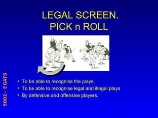 3
STAGE-2005
LEGAL SCREEN.
PICK n ROLL
• To be able to recognise the plays.
• To be able to recognise legal and illegal plays
• By defensive and offensive players.
 