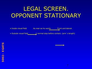 7
STAGE-2005
LEGAL SCREEN.
OPPONENT STATIONARY
• Inside visual field As near as he wants Front and lateral.
• Outside visual field 1 normal step before contact. (arm´s length)
 