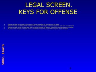 8
STAGE-2005
LEGAL SCREEN.
KEYS FOR OFFENSE
• Observe the illegal use of hands at the moment of contact and before the continuation to the basket.
• Observe the illegal use of body, thighs and legs of the screener when he goes to the opposing player as he team leaves the paint.
• Observe the illegal contact of the screener when he pushes/dislodges the defensive player before play begins around the basket.
• Be careful not to interpret such illegal actions as incidental contact which puts the defensive player at a disadvantage..
 