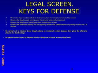9
STAGE-2005
LEGAL SCREEN.
KEYS FOR DEFENSE
• Observe the illegal use of hands/body by the defensive player preventing the movement of the screener
• Observe the illegal contact which pushes the screener onto another opponent.
• Observe the illegal use of hands/body when contacting the screen
• Observe the defenders pushing out the opposing centres with knees/forearms or pushing out into the 3 pt
shooter.
• Be careful not to interpret these illegal actions as incidental contact because they place the offensive
players at a disadvantage.
• Incidental contact is part of the game, but the illegal use of hands, arms or body is not.
 