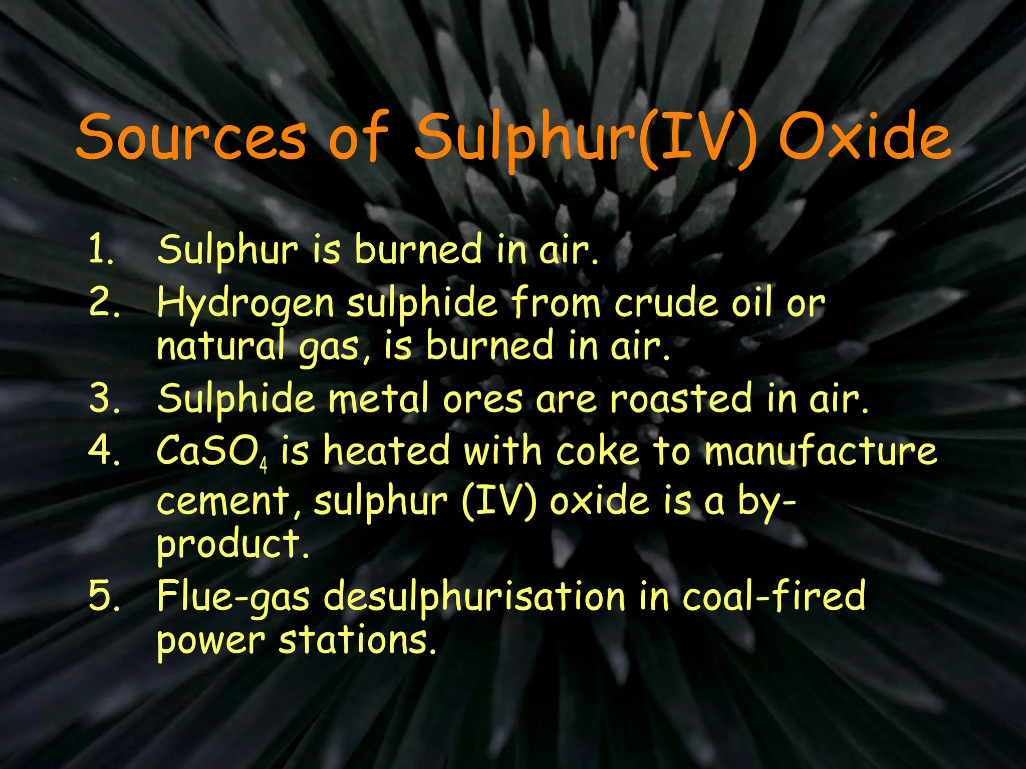 Sources of Sulphur(IV) Oxide
1. Sulphur is burned in air.
2. Hydrogen sulphide from crude oil or
natural gas, is burned in air.
3. Sulphide metal ores are roasted in air.
4. CaSO4 is heated with coke to manufacture
cement, sulphur (IV) oxide is a by-
product.
5. Flue-gas desulphurisation in coal-fired
power stations.
 