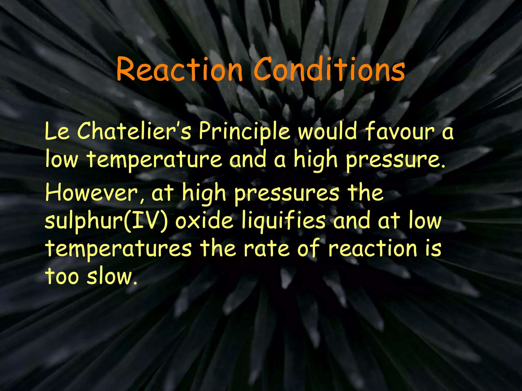 Reaction Conditions
Le Chatelier’s Principle would favour a
low temperature and a high pressure.
However, at high pressures the
sulphur(IV) oxide liquifies and at low
temperatures the rate of reaction is
too slow.
 