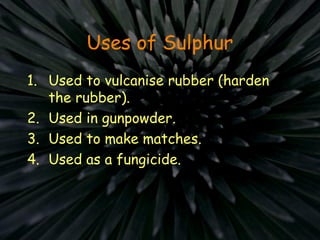 Uses of Sulphur
1. Used to vulcanise rubber (harden
the rubber).
2. Used in gunpowder.
3. Used to make matches.
4. Used as a fungicide.
 