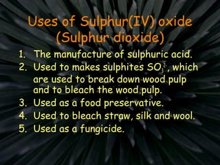Uses of Sulphur(IV) oxide
(Sulphur dioxide)
1. The manufacture of sulphuric acid.
2. Used to makes sulphites SO3
2-
, which
are used to break down wood pulp
and to bleach the wood pulp.
3. Used as a food preservative.
4. Used to bleach straw, silk and wool.
5. Used as a fungicide.
 