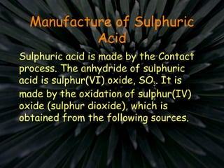 Manufacture of Sulphuric
Acid
Sulphuric acid is made by the Contact
process. The anhydride of sulphuric
acid is sulphur(VI) oxide, SO3. It is
made by the oxidation of sulphur(IV)
oxide (sulphur dioxide), which is
obtained from the following sources.
 