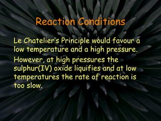 Reaction Conditions
Le Chatelier’s Principle would favour a
low temperature and a high pressure.
However, at high pressures the
sulphur(IV) oxide liquifies and at low
temperatures the rate of reaction is
too slow.
 