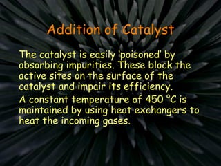 Addition of Catalyst
The catalyst is easily ‘poisoned’ by
absorbing impurities. These block the
active sites on the surface of the
catalyst and impair its efficiency.
A constant temperature of 450 °C is
maintained by using heat exchangers to
heat the incoming gases.
 